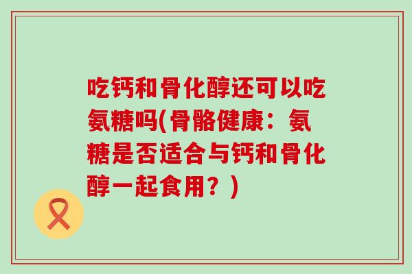 吃钙和骨化醇还可以吃氨糖吗(骨骼健康:氨糖是否适合与钙和骨化醇一起食用?)-第1张图片-氨糖科普网 吃钙和骨化醇还可以吃氨糖吗(骨骼健康:氨糖是否适合与钙和骨化醇一起食用?)-第1张图片-氨糖科普网