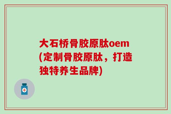 大石桥骨胶原肽oem(定制骨胶原肽，打造独特养生品牌)-第1张图片-氨糖科普网