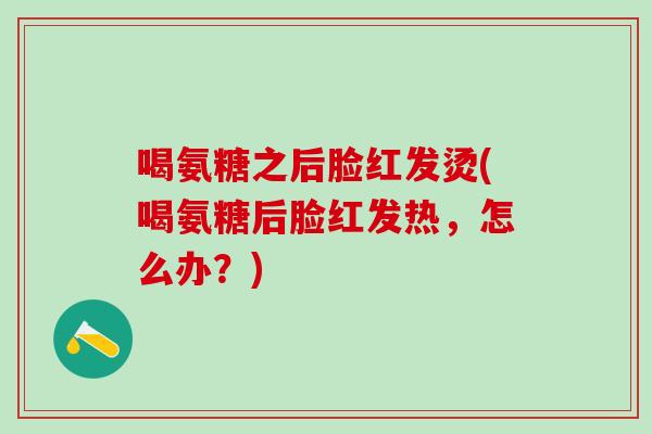 喝氨糖之后脸红发烫(喝氨糖后脸红发热,怎么办?)-第1张图片-氨糖科普网 喝氨糖之后脸红发烫(喝氨糖后脸红发热,怎么办?)-第1张图片-氨糖科普网
