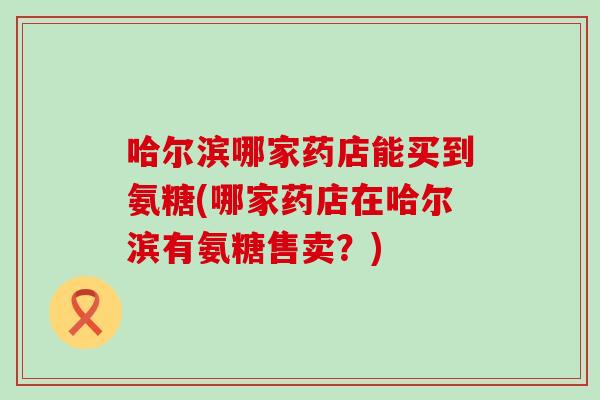 哈尔滨哪家药店能买到氨糖(哪家药店在哈尔滨有氨糖售卖?)-第1张图片-氨糖科普网 哈尔滨哪家药店能买到氨糖(哪家药店在哈尔滨有氨糖售卖?)-第1张图片-氨糖科普网
