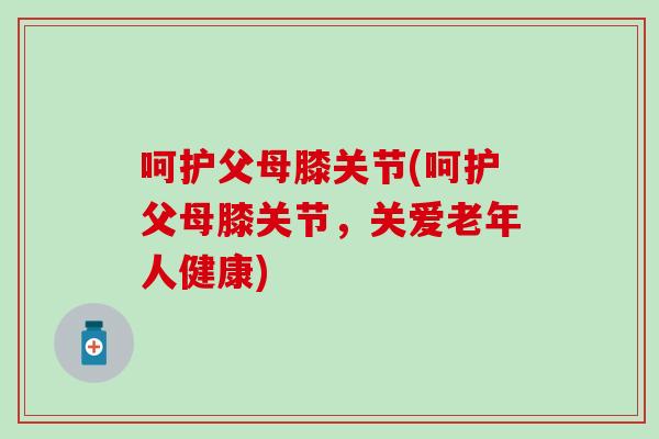 呵护父母膝关节(呵护父母膝关节,关爱老年人健康)-第1张图片-氨糖科普网 呵护父母膝关节(呵护父母膝关节,关爱老年人健康)-第1张图片-氨糖科普网