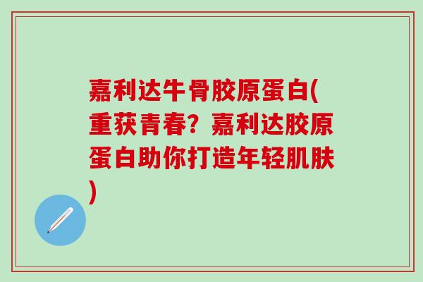 嘉利达牛骨胶原蛋白(重获青春？嘉利达胶原蛋白助你打造年轻肌肤)-第1张图片-氨糖科普网