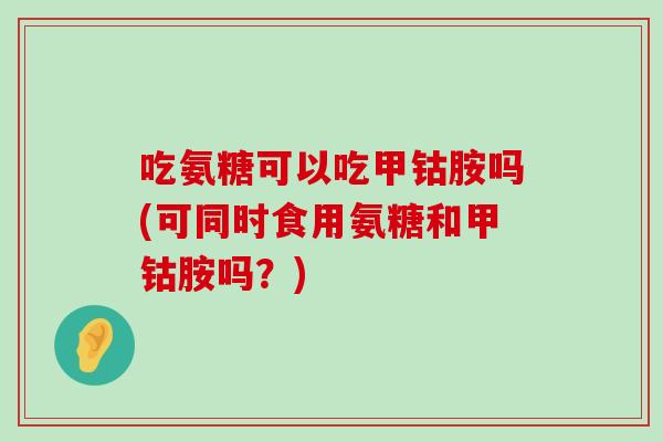 吃氨糖可以吃甲钴胺吗(可同时食用氨糖和甲钴胺吗?)-第1张图片-氨糖科普网 吃氨糖可以吃甲钴胺吗(可同时食用氨糖和甲钴胺吗?)-第1张图片-氨糖科普网
