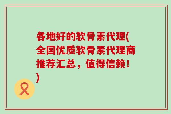 各地好的软骨素代理(全国优质软骨素代理商推荐汇总，值得信赖！)-第1张图片-氨糖科普网