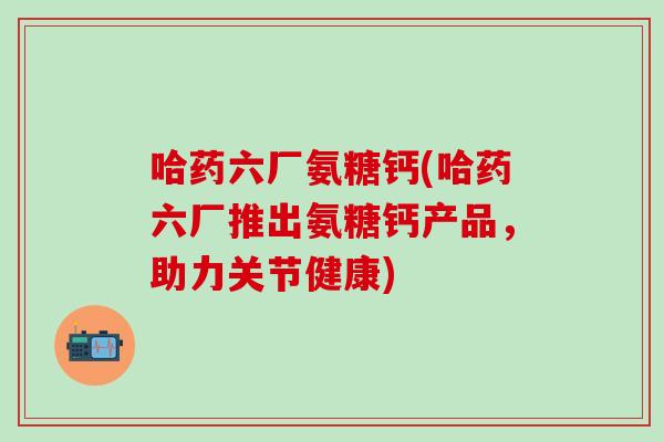 哈药六厂氨糖钙(哈药六厂推出氨糖钙产品,助力关节健康)-第1张图片-氨糖科普网 哈药六厂氨糖钙(哈药六厂推出氨糖钙产品,助力关节健康)-第1张图片-氨糖科普网