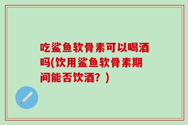 吃鲨鱼软骨素可以喝酒吗(饮用鲨鱼软骨素期间能否饮酒?)-第1张图片-氨糖科普网 吃鲨鱼软骨素可以喝酒吗(饮用鲨鱼软骨素期间能否饮酒?)-第1张图片-氨糖科普网