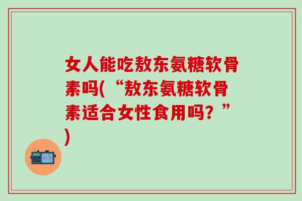 女人能吃敖东氨糖软骨素吗(“敖东氨糖软骨素适合女性食用吗?”)-第1张图片-氨糖科普网 女人能吃敖东氨糖软骨素吗(“敖东氨糖软骨素适合女性食用吗?”)-第1张图片-氨糖科普网