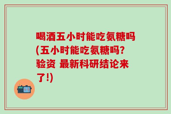 喝酒五小时能吃氨糖吗(五小时能吃氨糖吗?验资 最新科研结论来了!)-第1张图片-氨糖科普网 喝酒五小时能吃氨糖吗(五小时能吃氨糖吗?验资 最新科研结论来了!)-第1张图片-氨糖科普网