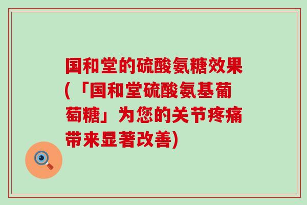 国和堂的硫酸氨糖效果(「国和堂硫酸氨基葡萄糖」为您的关节疼痛带来显著改善)-第1张图片-氨糖科普网