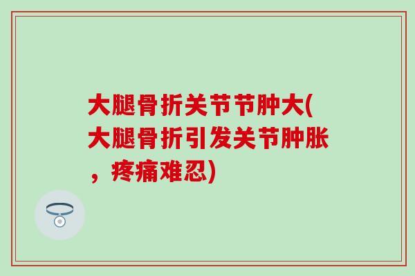 大腿骨折关节节肿大(大腿骨折引发关节肿胀，疼痛难忍)-第1张图片-氨糖科普网