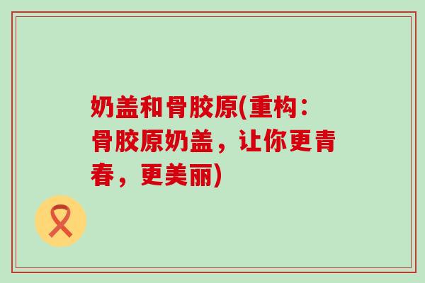 奶盖和骨胶原(重构:骨胶原奶盖,让你更青春,更美丽)-第1张图片-氨糖科普网 奶盖和骨胶原(重构:骨胶原奶盖,让你更青春,更美丽)-第1张图片-氨糖科普网