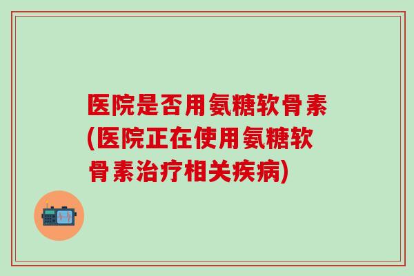 医院是否用氨糖软骨素(医院正在使用氨糖软骨素治疗相关疾病)-第1张图片-氨糖科普网 医院是否用氨糖软骨素(医院正在使用氨糖软骨素治疗相关疾病)-第1张图片-氨糖科普网
