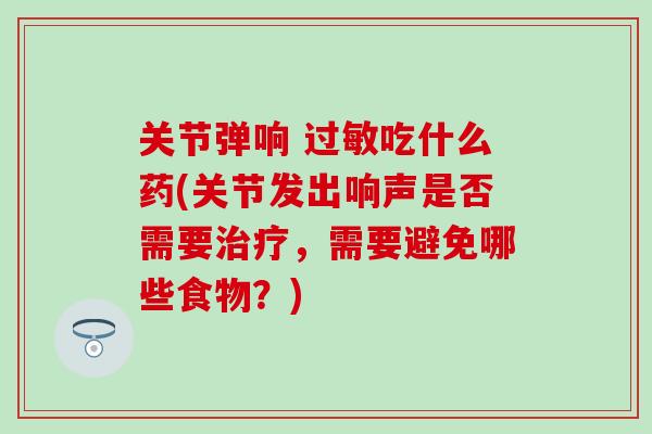 关节弹响 过敏吃什么药(关节发出响声是否需要治疗,需要避免哪些食物?)-第1张图片-氨糖科普网 关节弹响 过敏吃什么药(关节发出响声是否需要治疗,需要避免哪些食物?)-第1张图片-氨糖科普网