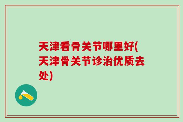 天津看骨关节哪里好(天津骨关节诊治优质去处)-第1张图片-氨糖科普网