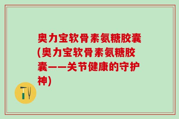奥力宝软骨素氨糖胶囊(奥力宝软骨素氨糖胶囊——关节健康的守护神)-第1张图片-氨糖科普网 奥力宝软骨素氨糖胶囊(奥力宝软骨素氨糖胶囊——关节健康的守护神)-第1张图片-氨糖科普网