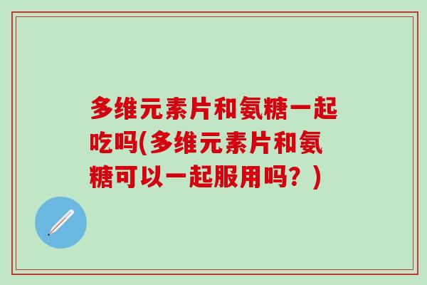 多维元素片和氨糖一起吃吗(多维元素片和氨糖可以一起服用吗？)-第1张图片-氨糖科普网