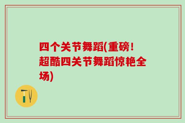 四个关节舞蹈(重磅!超酷四关节舞蹈惊艳全场)-第1张图片-氨糖科普网 四个关节舞蹈(重磅!超酷四关节舞蹈惊艳全场)-第1张图片-氨糖科普网