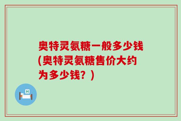 奥特灵氨糖一般多少钱(奥特灵氨糖售价大约为多少钱?)-第1张图片-氨糖科普网 奥特灵氨糖一般多少钱(奥特灵氨糖售价大约为多少钱?)-第1张图片-氨糖科普网