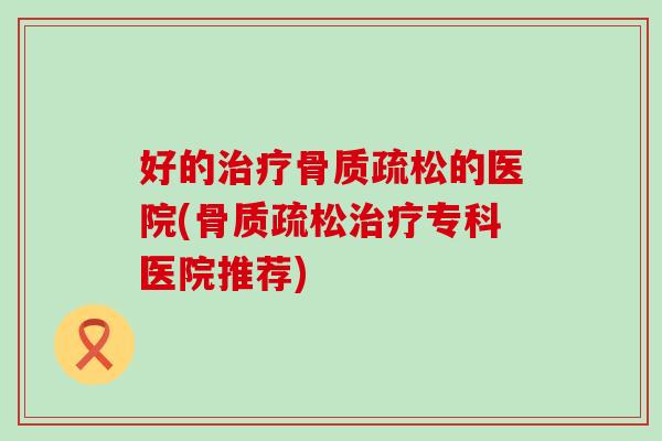 好的治疗骨质疏松的医院(骨质疏松治疗专科医院推荐)-第1张图片-氨糖科普网 好的治疗骨质疏松的医院(骨质疏松治疗专科医院推荐)-第1张图片-氨糖科普网