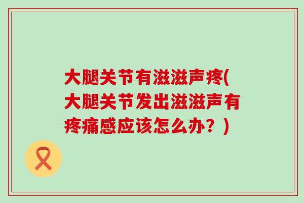 大腿关节有滋滋声疼(大腿关节发出滋滋声有疼痛感应该怎么办?)-第1张图片-氨糖科普网 大腿关节有滋滋声疼(大腿关节发出滋滋声有疼痛感应该怎么办?)-第1张图片-氨糖科普网