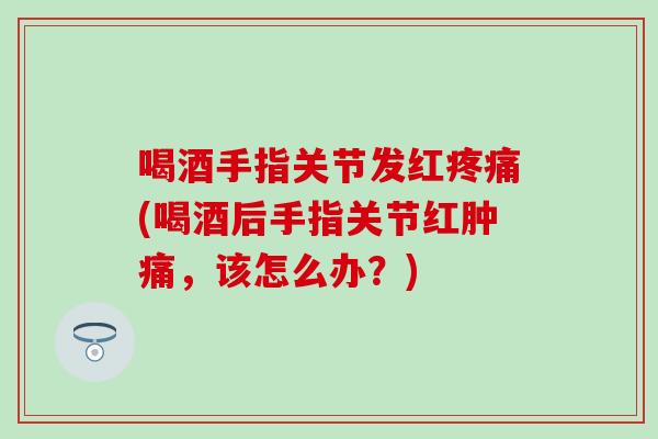 喝酒手指关节发红疼痛(喝酒后手指关节红肿痛,该怎么办?)-第1张图片-氨糖科普网 喝酒手指关节发红疼痛(喝酒后手指关节红肿痛,该怎么办?)-第1张图片-氨糖科普网