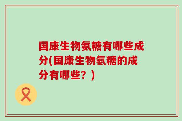 国康生物氨糖有哪些成分(国康生物氨糖的成分有哪些?)-第1张图片-氨糖科普网 国康生物氨糖有哪些成分(国康生物氨糖的成分有哪些?)-第1张图片-氨糖科普网