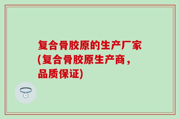 复合骨胶原的生产厂家(复合骨胶原生产商，品质保证)-第1张图片-氨糖科普网