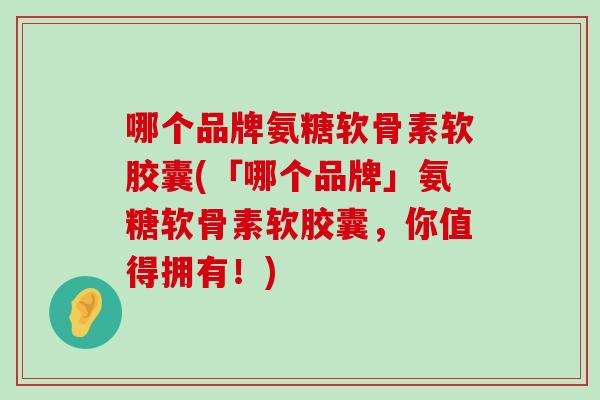哪个品牌氨糖软骨素软胶囊(「哪个品牌」氨糖软骨素软胶囊，你值得拥有！)-第1张图片-氨糖科普网