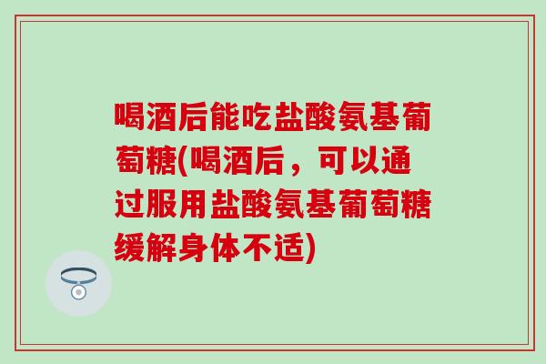 喝酒后能吃盐酸氨基葡萄糖(喝酒后，可以通过服用盐酸氨基葡萄糖缓解身体不适)-第1张图片-氨糖科普网
