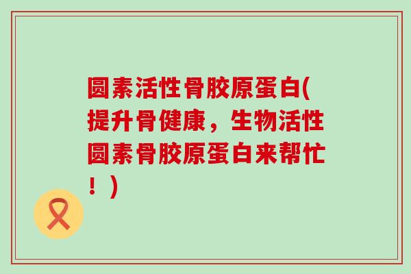 圆素活性骨胶原蛋白(提升骨健康,生物活性圆素骨胶原蛋白来帮忙!)-第1张图片-氨糖科普网 圆素活性骨胶原蛋白(提升骨健康,生物活性圆素骨胶原蛋白来帮忙!)-第1张图片-氨糖科普网