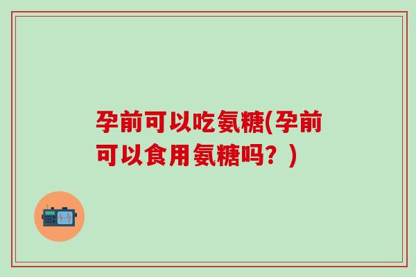 孕前可以吃氨糖(孕前可以食用氨糖吗?)-第1张图片-氨糖科普网 孕前可以吃氨糖(孕前可以食用氨糖吗?)-第1张图片-氨糖科普网