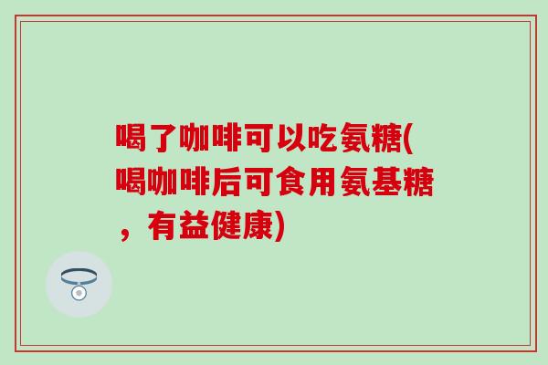 喝了咖啡可以吃氨糖(喝咖啡后可食用氨基糖，有益健康)-第1张图片-氨糖科普网