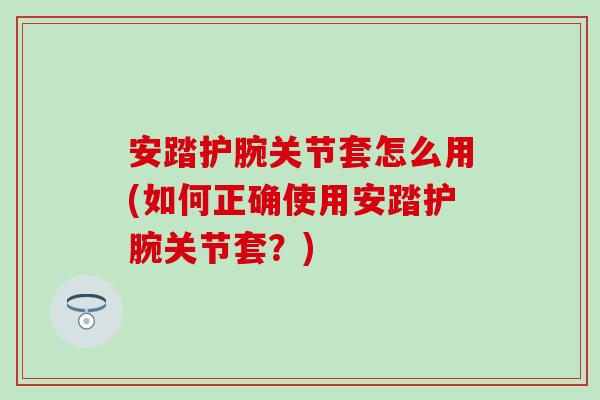 安踏护腕关节套怎么用(如何正确使用安踏护腕关节套？)-第1张图片-氨糖科普网