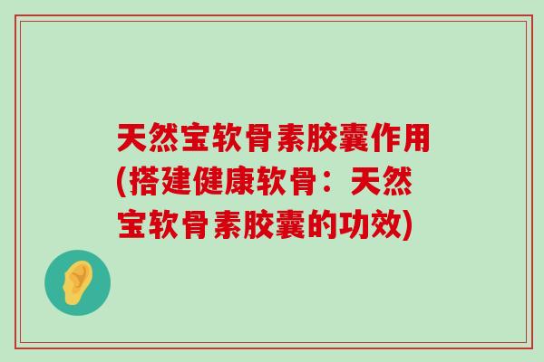 天然宝软骨素胶囊作用(搭建健康软骨：天然宝软骨素胶囊的功效)-第1张图片-氨糖科普网