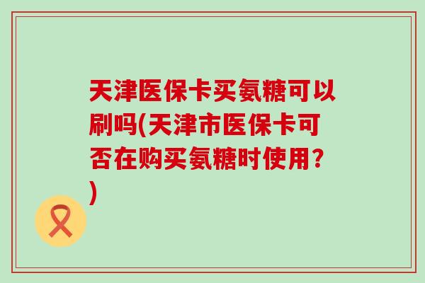 天津医保卡买氨糖可以刷吗(天津市医保卡可否在购买氨糖时使用?)-第1张图片-氨糖科普网 天津医保卡买氨糖可以刷吗(天津市医保卡可否在购买氨糖时使用?)-第1张图片-氨糖科普网