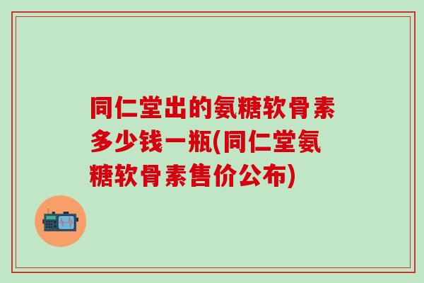 同仁堂出的氨糖软骨素多少钱一瓶(同仁堂氨糖软骨素售价公布)-第1张图片-氨糖科普网