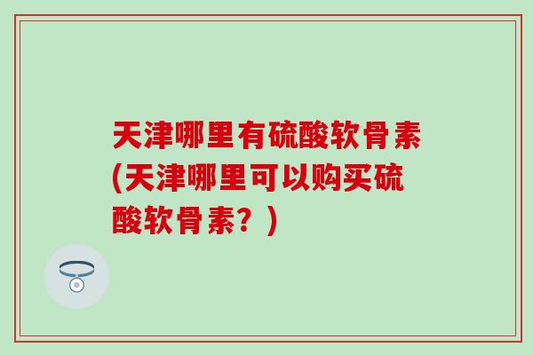 天津哪里有硫酸软骨素(天津哪里可以购买硫酸软骨素？)-第1张图片-氨糖科普网