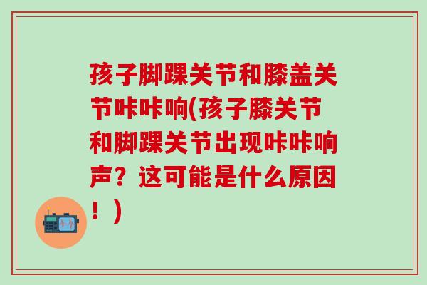 孩子脚踝关节和膝盖关节咔咔响(孩子膝关节和脚踝关节出现咔咔响声?这可能是什么原因!)-第1张图片-氨糖科普网 孩子脚踝关节和膝盖关节咔咔响(孩子膝关节和脚踝关节出现咔咔响声?这可能是什么原因!)-第1张图片-氨糖科普网
