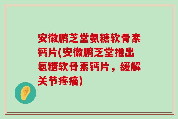 安徽鹏芝堂氨糖软骨素钙片(安徽鹏芝堂推出氨糖软骨素钙片，缓解关节疼痛)-第1张图片-氨糖科普网