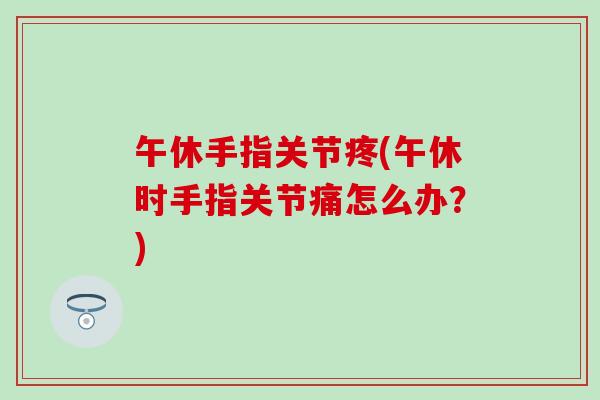 午休手指关节疼(午休时手指关节痛怎么办？)-第1张图片-氨糖科普网