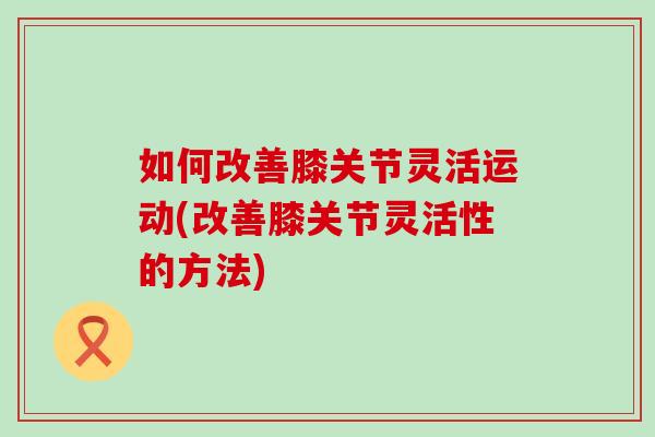 如何改善膝关节灵活运动(改善膝关节灵活性的方法)-第1张图片-氨糖科普网 如何改善膝关节灵活运动(改善膝关节灵活性的方法)-第1张图片-氨糖科普网