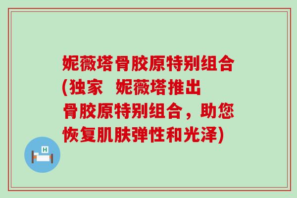 妮薇塔骨胶原特别组合(独家 妮薇塔推出骨胶原特别组合,助您恢复肌肤弹性和光泽)-第1张图片-氨糖科普网 妮薇塔骨胶原特别组合(独家 妮薇塔推出骨胶原特别组合,助您恢复肌肤弹性和光泽)-第1张图片-氨糖科普网