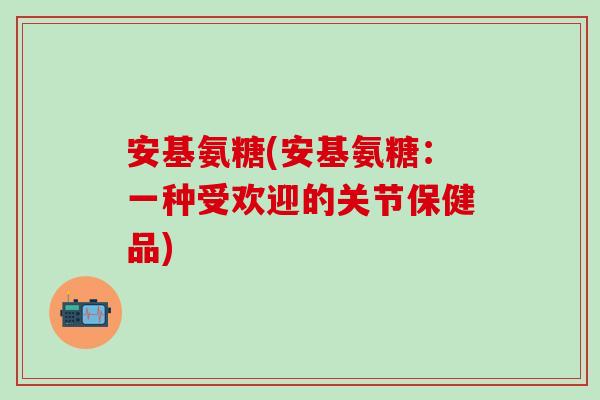 安基氨糖(安基氨糖:一种受欢迎的关节保健品)-第1张图片-氨糖科普网 安基氨糖(安基氨糖:一种受欢迎的关节保健品)-第1张图片-氨糖科普网