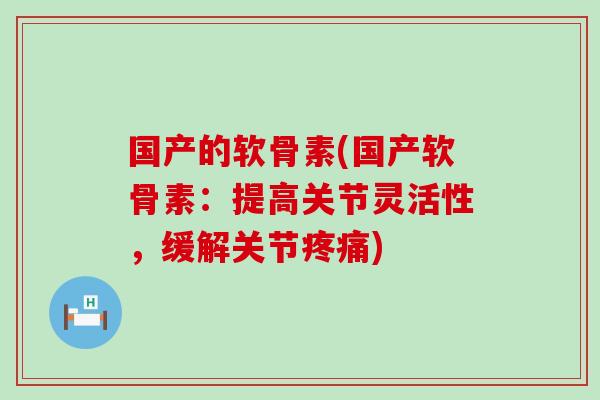 国产的软骨素(国产软骨素:提高关节灵活性,缓解关节疼痛)-第1张图片-氨糖科普网 国产的软骨素(国产软骨素:提高关节灵活性,缓解关节疼痛)-第1张图片-氨糖科普网