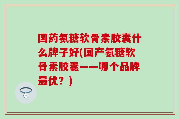 国药氨糖软骨素胶囊什么牌子好(国产氨糖软骨素胶囊——哪个品牌最优？)-第1张图片-氨糖科普网