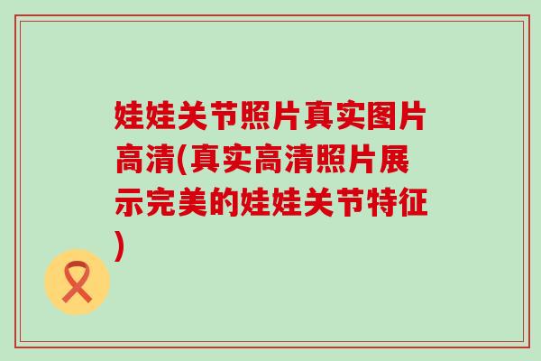 娃娃关节照片真实图片高清(真实高清照片展示完美的娃娃关节特征)-第1张图片-氨糖科普网 娃娃关节照片真实图片高清(真实高清照片展示完美的娃娃关节特征)-第1张图片-氨糖科普网