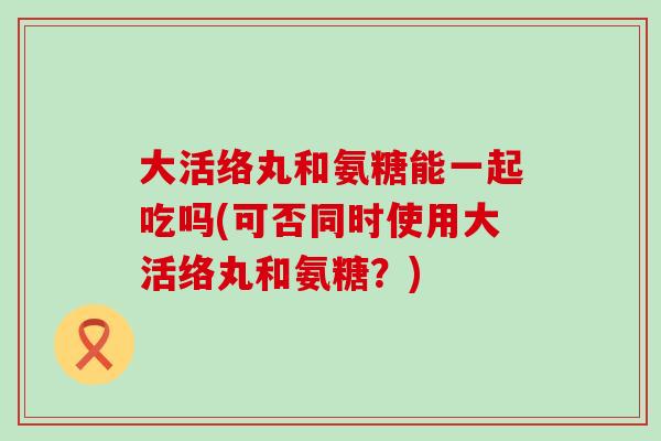 大活络丸和氨糖能一起吃吗(可否同时使用大活络丸和氨糖?)-第1张图片-氨糖科普网 大活络丸和氨糖能一起吃吗(可否同时使用大活络丸和氨糖?)-第1张图片-氨糖科普网