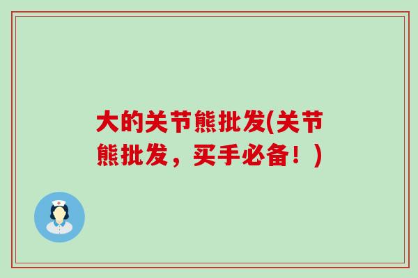 大的关节熊批发(关节熊批发,买手必备!)-第1张图片-氨糖科普网 大的关节熊批发(关节熊批发,买手必备!)-第1张图片-氨糖科普网