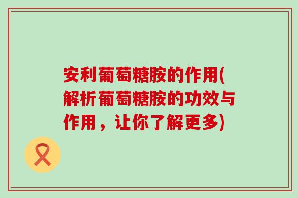 安利葡萄糖胺的作用(解析葡萄糖胺的功效与作用,让你了解更多)-第1张图片-氨糖科普网 安利葡萄糖胺的作用(解析葡萄糖胺的功效与作用,让你了解更多)-第1张图片-氨糖科普网