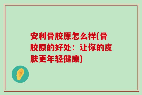 安利骨胶原怎么样(骨胶原的好处:让你的皮肤更年轻健康)-第1张图片-氨糖科普网 安利骨胶原怎么样(骨胶原的好处:让你的皮肤更年轻健康)-第1张图片-氨糖科普网
